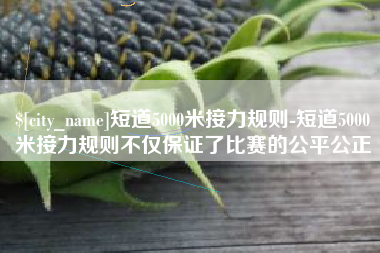 昌邑短道5000米接力规则-短道5000米接力规则不仅保证了比赛的公平公正