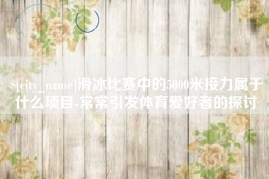 昌邑滑冰比赛中的5000米接力属于什么项目-常常引发体育爱好者的探讨