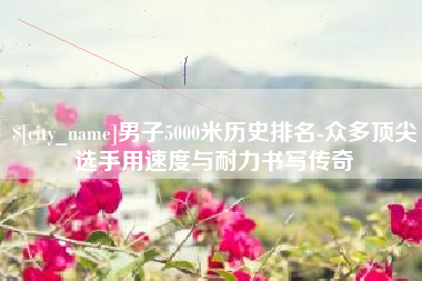 昌邑男子5000米历史排名-众多顶尖选手用速度与耐力书写传奇